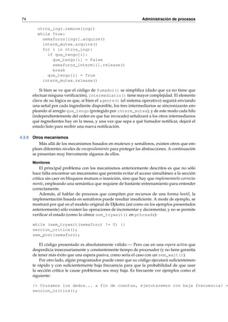 74 Administración de procesos 
otros_ingr.remove(ingr) 
while True: 
semaforos[ingr].acquire() 
interm_mutex.acquire() 
for i in otros_ingr: 
if que_tengo[i]: 
que_tengo[i] = False 
semaforos_interm[i].release() 
break 
que_tengo[i] = True 
interm_mutex.release() 
Si bien se ve que el código de fumador() se simplifica (dado que ya no tiene que 
efectuar ninguna verificación), intermediario() tiene mayor complejidad. El elemento 
clave de su lógica es que, si bien el agente() (el sistema operativo) seguirá enviando 
una señal por cada ingrediente disponible, los tres intermediarios se sincronizarán em-pleando 
al arreglo que_tengo (protegido por interm_mutex), y de este modo cada hilo 
(independientemente del orden en que fue invocado) señalizará a los otros intermediarios 
qué ingredientes hay en la mesa, y una vez que sepa a qué fumador notificar, dejará el 
estado listo para recibir una nueva notificación. 
4.3.9 Otros mecanismos 
Más allá de los mecanismos basados en mutexes y semáforos, existen otros que em-plean 
diferentes niveles de encapsulamiento para proteger las abstracciones. A continuación 
se presentan muy brevemente algunos de ellos. 
Monitores 
El principal problema con los mecanismos anteriormente descritos es que no sólo 
hace falta encontrar un mecanismo que permita evitar el acceso simultáneo a la sección 
crítica sin caer en bloqueos mutuos o inanición, sino que hay que implementarlo correcta-mente, 
empleando una semántica que requiere de bastante entrenamiento para entender 
correctamente. 
Además, al hablar de procesos que compiten por recursos de una forma hostil, la 
implementación basada en semáforos puede resultar insuficiente. A mode de ejemplo, se 
mostrará por qué en el modelo original de Djikstra (así como en los ejemplos presentados 
anteriormente) sólo existen las operaciones de incrementar y decrementar, y no se permite 
verificar el estado (como lo ofrece sem_trywait() en pthreads): 
while (sem_trywait(semaforo) != 0) {} 
seccion_critica(); 
sem_post(semaforo); 
El código presentado es absolutamente válido — Pero cae en una espera activa que 
desperdicia innecesariamente y constantemente tiempo de procesador (y no tiene garantía 
de tener más éxito que una espera pasiva, como sería el caso con un sem_wait()). 
Por otro lado, algún programador puede creer que su código ejecutará suficientemen-te 
rápido y con suficientemente baja frecuencia para que la probabilidad de que usar 
la sección crítica le cause problemas sea muy baja. Es frecuente ver ejemplos como el 
siguiente: 
/* Cruzamos los dedos... a fin de cuentas, ejecutaremos con baja frecuencia! */ 
seccion_critica(); 
 