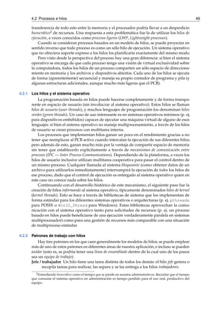 4.2 Procesos e hilos 49 
transferencia de todo esto entre la memoria y el procesador podría llevar a un desperdicio 
burocrático2 de recursos. Una respuesta a esta problemática fue la de utilizar los hilos de 
ejecución, a veces conocidos como procesos ligeros (LWP, Lightweight processes). 
Cuando se consideran procesos basados en un modelo de hilos, se puede proyectar en 
sentido inverso que todo proceso es como un sólo hilo de ejecución. Un sistema operativo 
que no ofreciera soporte expreso a los hilos los planificaría exactamente del mismo modo. 
Pero visto desde la perspectiva del proceso hay una gran diferencia: si bien el sistema 
operativo se encarga de que cada proceso tenga una visión de virtual exclusividad sobre 
la computadora, todos los hilos de un proceso comparten un sólo espacio de direcciona-miento 
en memoria y los archivos y dispositivos abiertos. Cada uno de los hilos se ejecuta 
de forma (aparentemente) secuencial y maneja su propio contador de programa y pila (y 
algunas estructuras adicionales, aunque mucho más ligeras que el PCB). 
4.2.1 Los hilos y el sistema operativo 
La programación basada en hilos puede hacerse completamente y de forma transpa-rente 
en espacio de usuario (sin involucrar al sistema operativo). Estos hilos se llaman 
hilos de usuario (user threads), y muchos lenguajes de programación los denominan hilos 
verdes (green threads). Un caso de uso interesante es en sistemas operativos mínimos (p. ej. 
para dispositivos embebidos) capaces de ejecutar una máquina virtual de alguno de esos 
lenguajes: si bien el sistema operativo no maneja multiprocesamiento, a través de los hilos 
de usuario se crean procesos con multitarea interna. 
Los procesos que implementan hilos ganan un poco en el rendimiento gracias a no 
tener que reemplazar al PCB activo cuando intercalan la ejecución de sus diferentes hilos; 
pero además de esto, ganan mucho más por la ventaja de compartir espacio de memoria 
sin tener que establecerlo explícitamente a través de mecanismos de comunicación entre 
procesos (IPC — Inter Process Communications). Dependiendo de la plataforma, a veces los 
hilos de usuario inclusive utilizan multitarea cooperativa para pasar el control dentro de 
un mismo proceso. Cualquier llamada al sistema bloqueante (como obtener datos de un 
archivo para utilizarlos inmediatamente) interrumpirá la ejecución de todos los hilos de 
ese proceso, dado que el control de ejecución es entregado al sistema operativo quien en 
este caso no conoce nada sobre los hilos. 
Continuando con el desarrollo histórico de este mecanismo, el siguiente paso fue la 
creación de hilos informando al sistema operativo, típicamente denominados hilos de kernel 
(kernel threads). Esto se hace a través de bibliotecas de sistema que los implementan de 
forma estándar para los diferentes sistemas operativos o arquitecturas (p. ej. pthreads 
para POSIX o Win32_Thread para Windows). Estas bibliotecas aprovechan la comu-nicación 
con el sistema operativo tanto para solicitudes de recursos (p. ej. un proceso 
basado en hilos puede beneficiarse de una ejecución verdaderamente paralela en sistemas 
multiprocesador) como para una gestión de recursos más comparable con una situación 
de multiproceso estándar. 
4.2.2 Patrones de trabajo con hilos 
Hay tres patrones en los que caen generalmente los modelos de hilos; se puede emplear 
más de uno de estos patrones en diferentes áreas de nuestra aplicación, e incluso se pueden 
anidar (esto es, se podría tener una línea de ensamblado dentro de la cual uno de los pasos 
sea un equipo de trabajo): 
Jefe / trabajador Un hilo tiene una tarea distinta de todos los demás: el hilo jefe genera o 
recopila tareas para realizar, las separa y se las entrega a los hilos trabajadores. 
2Entendiendo burocrático como el tiempo que se pierde en asuntos administrativos. Recordar que el tiempo 
que consume el sistema operativo en administración es tiempo perdido para el uso real, productivo del 
equipo. 
 