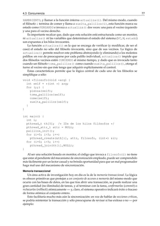 4.3 Concurrencia 77 
HAMBRIENTO, y llamar a la función interna actualiza(i). Del mismo modo, cuando 
el filósofo i termina de comer y llama a suelta_palillos(i), esta función marca su 
estado como PENSANDO e invoca a actualiza() dos veces: una para el vecino izquierdo 
y una para el vecino derecho. 
Es importante recalcar que, dado que esta solución está estructurada como un monitor, 
ni actualiza() ni las variables que determinan el estado del sistema (VC, M, estado) 
son expuestas a los hilos invocantes. 
La función actualiza(i) es la que se encarga de verificar (y modificar, de ser el 
caso) el estado no sólo del filósofo invocante, sino que de sus vecinos. La lógica de 
actualiza() permite resolver este problema abstrayendo (y eliminando) a los molestos 
palillos: en vez de preocuparse por cada palillo individual, actualiza() impide que 
dos filósofos vecinos estén COMIENDO al mismo tiempo, y dado que es invocada tanto 
cuando un filósofo toma_palillos() como cuando suelta_palillos(), otorga el 
turno al vecino sin que éste tenga que adquirir explícitamente el control. 
Estas características permite que la lógica central de cada uno de los filósofos se 
simplifique a sólo: 
void *filosofo(void *arg) { 
int self = *(int *) arg; 
for (;;) { 
piensa(self); 
toma_palillos(self); 
come(self); 
suelta_palillos(self); 
} 
} 
int main() { 
int i; 
pthread_t th[5]; /* IDs de los hilos filósofos */ 
pthread_attr_t attr = NULL; 
palillos_init(); 
for (i=0; i<5; i++) 
pthread_create(&th[i], attr, filosofo, (int*) &i); 
for (i=0; i<5; i++) 
pthread_join(th[i],NULL); 
} 
Al ser una solución basada en monitor, el código que invoca a filosofo(i) no tiene 
que estar al pendiente del mecanismo de sincronización empleado, puede ser comprendido 
más fácilmente por un lector casual y no brinda oportunidad para que un mal programador 
haga mal uso del mecanismo de sincronización. 
Memoria transaccional 
Un área activa de investigación hoy en día es la de la memoria transaccional. La lógica 
es ofrecer primitivas que protejan a un conjunto de accesos a memoria del mismo modo que 
ocurre con las bases de datos, en las que tras abrir una transacción, se puede realizar una 
gran cantidad (no ilimitada) de tareas, y al terminar con la tarea, confirmarlas (commit) o 
rechazarlas (rollback) atómicamente — y, claro, el sistema operativo indicará éxito o fracaso 
de forma atómica al conjunto entero. 
Esto facilitaría mucho más aún la sincronización: en vez de hablar de secciones críticas, 
se podría reintentar la transacción y sólo preocuparse de revisar si fue exitosa o no — por 
ejemplo: 
 