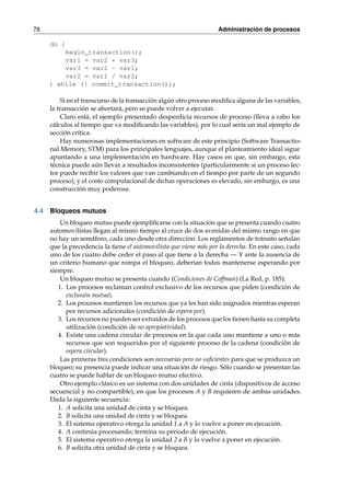 78 Administración de procesos 
do { 
begin_transaction(); 
var1 = var2 * var3; 
var3 = var2 - var1; 
var2 = var1 / var2; 
} while (! commit_transaction()); 
Si en el transcurso de la transacción algún otro proceso modifica alguna de las variables, 
la transacción se abortará, pero se puede volver a ejecutar. 
Claro está, el ejemplo presentado desperdicia recursos de proceso (lleva a cabo los 
cálculos al tiempo que va modificando las variables), por lo cual sería un mal ejemplo de 
sección crítica. 
Hay numerosas implementaciones en software de este principio (Software Transactio-nal 
Memory, STM) para los principales lenguajes, aunque el planteamiento ideal sigue 
apuntando a una implementación en hardware. Hay casos en que, sin embargo, esta 
técnica puede aún llevar a resultados inconsistentes (particularmente si un proceso lec-tor 
puede recibir los valores que van cambiando en el tiempo por parte de un segundo 
proceso), y el costo computacional de dichas operaciones es elevado, sin embargo, es una 
construcción muy poderosa. 
4.4 Bloqueos mutuos 
Un bloqueo mutuo puede ejemplificarse con la situación que se presenta cuando cuatro 
automovilistas llegan al mismo tiempo al cruce de dos avenidas del mismo rango en que 
no hay un semáforo, cada uno desde otra dirección. Los reglamentos de tránsito señalan 
que la precedencia la tiene el automovilista que viene más por la derecha. En este caso, cada 
uno de los cuatro debe ceder el paso al que tiene a la derecha — Y ante la ausencia de 
un criterio humano que rompa el bloqueo, deberían todos mantenerse esperando por 
siempre. 
Un bloqueo mutuo se presenta cuando (Condiciones de Coffman) (La Red, p. 185): 
1. Los procesos reclaman control exclusivo de los recursos que piden (condición de 
exclusión mutua). 
2. Los procesos mantienen los recursos que ya les han sido asignados mientras esperan 
por recursos adicionales (condición de espera por). 
3. Los recursos no pueden ser extraídos de los procesos que los tienen hasta su completa 
utilización (condición de no apropiatividad). 
4. Existe una cadena circular de procesos en la que cada uno mantiene a uno o más 
recursos que son requeridos por el siguiente proceso de la cadena (condición de 
espera circular). 
Las primeras tres condiciones son necesarias pero no suficientes para que se produzca un 
bloqueo; su presencia puede indicar una situación de riesgo. Sólo cuando se presentan las 
cuatro se puede hablar de un bloqueo mutuo efectivo. 
Otro ejemplo clásico es un sistema con dos unidades de cinta (dispositivos de acceso 
secuencial y no compartible), en que los procesos A y B requieren de ambas unidades. 
Dada la siguiente secuencia: 
1. A solicita una unidad de cinta y se bloquea. 
2. B solicita una unidad de cinta y se bloquea. 
3. El sistema operativo otorga la unidad 1 a A y lo vuelve a poner en ejecución. 
4. A continúa procesando; termina su periodo de ejecución. 
5. El sistema operativo otorga la unidad 2 a B y lo vuelve a poner en ejecución. 
6. B solicita otra unidad de cinta y se bloquea. 
