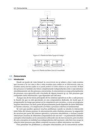 4.3 Concurrencia 51 
Figura 4.3: Patrón de hilos Equipo de trabajo 
Figura 4.4: Patrón de hilos Línea de ensamblado 
4.3 Concurrencia 
4.3.1 Introducción 
Desde un punto de vista formal, la concurrencia no se refiere a dos o más eventos 
que ocurren a la vez sino a dos o más eventos cuyo orden es no determinista, esto es, 
eventos acerca de los cuales no se puede predecir el orden relativo en que ocurrirán. Si bien 
dos procesos (o también dos hilos) completamente independientes entre sí ejecutándose 
simultáneamente son dos procesos concurrentes, la concurrencia se ocupa principalmente 
de procesos cuya ejecución está vinculada de alguna manera (p. ej.: dos procesos que 
comparten cierta información o que dependen uno del otro). 
Aunque una de las tareas principales de los sistemas operativos es dar a cada proceso 
la ilusión de que se está ejecutando en una computadora dedicada, de modo que el 
programador no tenga que pensar en la competencia por recursos, a veces un programa 
requiere interactuar con otros: parte del procesamiento puede depender de datos obtenidos 
en fuentes externas, y la cooperación con hilos o procesos externos es fundamental. 
Se verá que pueden aparecer muchos problemas cuando se estudia la interacción 
entre hilos del mismo proceso, la sincronización entre distintos procesos, la asignación 
de recursos por parte del sistema operativo a procesos simultáneos, o incluso cuando 
interactuan usuarios de diferentes computadoras de una red—se presentarán distintos 
conceptos relacionados con la concurrencia utilizando uno de esos escenarios, pero muchos 
de esos conceptos en realidad son independientes del escenario: más bien nos ocupa la 
relación entre procesos que deben compartir recursos o deben sincronizar sus tareas. 
Para presentar los problemas y conceptos relacionados con la concurrencia suelen 
 