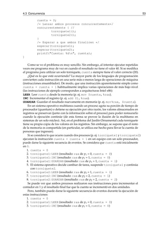 4.3 Concurrencia 53 
cuenta = 0; 
/* Lanzar ambos procesos concurrentemente*/ 
concurrentemente { // 
torniquete1(); 
torniquete2(); 
} 
/* Esperar a que ambos finalicen */ 
esperar(torniquete1); 
esperar(torniquete2); 
printf("Cuenta: %dn", cuenta); 
} 
Como se ve el problema es muy sencillo. Sin embargo, al intentar ejecutar repetidas 
veces ese programa muy de vez en cuando el resultado no tiene el valor 40. Si se modifica 
el programa para utilizar un solo torniquete, cuenta siempre tiene el valor correcto (20). 
¿Qué es lo que está ocurriendo? La mayor parte de los lenguajes de programación 
convierten cada instrucción en una serie más o menos larga de operaciones de máquina 
(instrucciones ensamblador). De modo, que una instrucción aparentemente simple como 
cuenta = cuenta + 1 habitualmente implica varias operaciones de más bajo nivel 
(las instrucciones de ejemplo corresponden a arquitecturas Intel x86): 
LEER Leer cuenta desde la memoria (p. ej. mov $cuenta,%rax). 
INC Incrementar el registro (p. ej. add $1,%rax). 
GUARDAR Guardar el resultado nuevamente en memoria (p. ej. mov%rax, $cuenta). 
En un sistema operativo multitarea cuando un proceso agota su porción de tiempo de 
procesador (quantum) o detiene su ejecución por otra razón, los valores almacenados en 
registros se preservan (junto con la información sobre el proceso) para poder restaurarlo 
cuando la ejecución continúe (de esta forma se provee la ilusión de la multitarea en 
sistemas de un solo núcleo). Así, en el problema del Jardín Ornamental cada torniquete 
tiene su propia copia de los valores en los registros. Sin embargo, se supone que el resto 
de la memoria es compartida (en particular, se utiliza ese hecho para llevar la cuenta de 
personas que ingresan). 
Si se considera lo que ocurre cuando dos procesos (p. ej. torniquete1 y torniquete2) 
ejecutan la instrucción cuenta = cuenta + 1 en un equipo con un solo procesador, 
puede darse la siguiente secuencia de eventos. Se considera que cuenta está inicialmente 
en 0. 
1. cuenta = 0 
2. torniquete1: LEER (resultado: rax de p1 = 0, cuenta = 0) 
3. torniquete1: INC (resultado: rax de p1 = 1, cuenta = 0) 
4. torniquete1: GUARDAR (resultado: rax de p1 = 1, cuenta = 1) 
5. El sistema operativo decide cambiar de tarea, suspende torniquete1 y continúa 
con torniquete2. 
6. torniquete2: LEER (resultado: rax de p2 = 1, cuenta = 1) 
7. torniquete2: INC (resultado: rax de p2 = 2, cuenta = 1) 
8. torniquete2: GUARDAR (resultado: rax de p2 = 2, cuenta = 2) 
Se puede ver que ambos procesos realizaron sus instrucciones para incrementar el 
contador en 1 y el resultado final fue que la cuenta se incrementó en dos unidades. 
Pero, también puede darse la siguiente secuencia de eventos durante la ejecución de 
estas instrucciones: 
1. cuenta = 0 
2. torniquete1: LEER (resultado: rax de p1 = 0, cuenta = 0) 
3. torniquete1: INC (resultado: rax de p1 = 1, cuenta = 0) 
 