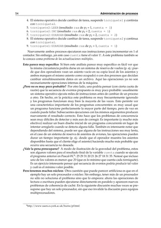 54 Administración de procesos 
4. El sistema operativo decide cambiar de tarea, suspende torniquete1 y continúa 
con torniquete2. 
5. torniquete2: LEER (resultado: rax de p2 = 1, cuenta = 1) 
6. torniquete2: INC (resultado: rax de p2 = 2, cuenta = 1) 
7. torniquete2: GUARDAR (resultado: rax de p2 = 2, cuenta = 2) 
8. El sistema operativo decide cambiar de tarea, suspende torniquete2 y continua 
con torniquete1. 
9. torniquete1: GUARDAR (resultado: rax de p1 = 1, cuenta = 1) 
Nuevamente ambos procesos ejecutaron sus instrucciones para incrementar en 1 el 
contador. Sin embargo, ¡en este caso cuenta tiene el valor 1!. A este problema también se 
lo conoce como problema de las actualizaciones múltiples. 
Esto parece muy específico Si bien este análisis parece muy específico es fácil ver que 
la misma circustancia podría darse en un sistema de reserva de vuelos (p. ej.: pue-de 
que dos operadores vean un asiento vacío en su copia local de los asientos y 
ambos marquen el mismo asiento como ocupado) o con dos procesos que decidan 
cambiar simultáneamente datos en un archivo. Aquí las operaciones ya no son 
necesariamente operaciones internas de la máquina. 
¿Pero no es muy poco probable? Por otro lado, uno podría pensar (con cierta cuota de 
razón) que la secuencia de eventos propuesta es muy poco probable: usualmente 
un sistema operativo ejecuta miles de instrucciones antes de cambiar de un proceso 
a otro. De hecho, en la práctica este problema es muy frecuentemente ignorado 
y los programas funcionan muy bien la mayoría de las veces. Esto permite ver 
una característica importante de los programas concurrentes: es muy usual que 
un programa funcione perfectamente la mayor parte del tiempo, pero de vez en 
cuando puede fallar. Subsecuentes ejecuciones con losmismos argumentos producen 
nuevamente el resultado correcto. Esto hace que los problemas de concurrencia 
sean muy difíciles de detectar y más aun de corregir. Es importante (y mucho más 
efectivo) realizar un buen diseño inicial de un programa concurrente en lugar de 
intentar arreglarlo cuando se detecta alguna falla. También es interesante notar que 
dependiendo del sistema, puede ser que alguna de las instrucciones sea muy lenta, 
en el caso de un sistema de reserva de asientos de aviones, las operaciones pueden 
durar un tiempo importante (p. ej.: desde que el operador muestra los asientos 
disponibles hasta que el cliente elige el asiento) haciendo mucho más probable que 
ocurra una secuencia no deseada. 
¿Vale la pena preocuparse? A modo de ilustración de la gravedad del problema, estos 
son algunos valores para el resultado final de la variable cuenta cuando se ejecuta 
el programa anterior en Pascal-FC4: 25 29 31 20 21 26 27 18 31 35. Notesé que incluso 
uno de los valores es menor que 20 (que es lo mínimo que cuenta cada torniquete). 
Es un ejercicio interesante pensar qué secuencia de eventos podría producir tal valor 
y cuál es el mínimo valor posible. 
Pero tenemos muchos núcleos Otra cuestión que puede parecer artificiosa es que en el 
ejemplo hay un solo procesador o núcleo. Sin embargo, tener más de un procesador 
no sólo no soluciona el problema sino que lo empeora: ahora las operaciones de 
lectura o escritura pueden ejecutarse directamente en paralelo y aparecen nuevos 
problemas de coherencia de caché. En la siguiente discusión muchas veces se pre-supone 
que hay un solo procesador, sin que eso invalide la discusión para equipos 
multiprocesadores. 
4http://www-users.cs.york.ac.uk/burns/pf.html 
 