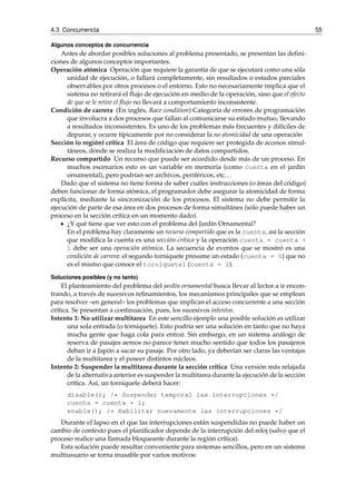 4.3 Concurrencia 55 
Algunos conceptos de concurrencia 
Antes de abordar posibles soluciones al problema presentado, se presentan las defini-ciones 
de algunos conceptos importantes. 
Operación atómica Operación que requiere la garantía de que se ejecutará como una sóla 
unidad de ejecución, o fallará completamente, sin resultados o estados parciales 
observables por otros procesos o el entorno. Esto no necesariamente implica que el 
sistema no retirará el flujo de ejecución en medio de la operación, sino que el efecto 
de que se le retire el flujo no llevará a comportamiento inconsistente. 
Condición de carrera (En inglés, Race condition) Categoría de errores de programación 
que involucra a dos procesos que fallan al comunicarse su estado mutuo, llevando 
a resultados inconsistentes. Es uno de los problemas más frecuentes y difíciles de 
depurar, y ocurre típicamente por no considerar la no atomicidad de una operación 
Sección (o región) crítica El área de código que requiere ser protegida de accesos simul-táneos, 
donde se realiza la modificiación de datos compartidos. 
Recurso compartido Un recurso que puede ser accedido desde más de un proceso. En 
muchos escenarios esto es un variable en memoria (como cuenta en el jardín 
ornamental), pero podrían ser archivos, periféricos, etc. . . 
Dado que el sistema no tiene forma de saber cuáles instrucciones (o áreas del código) 
deben funcionar de forma atómica, el programador debe asegurar la atomicidad de forma 
explícita, mediante la sincronización de los procesos. El sistema no debe permitir la 
ejecución de parte de esa área en dos procesos de forma simultánea (sólo puede haber un 
proceso en la sección crítica en un momento dado). 
¿Y qué tiene que ver esto con el problema del Jardín Ornamental? 
En el problema hay claramente un recurso compartido que es la cuenta, así la sección 
que modifica la cuenta es una sección crítica y la operación cuenta = cuenta + 
1 debe ser una operación atómica. La secuencia de eventos que se mostró es una 
condición de carrera: el segundo torniquete presume un estado (cuenta = 0) que no 
es el mismo que conoce el torniquete1 (cuenta = 1). 
Soluciones posibles (y no tanto) 
El planteamiento del problema del jardín ornamental busca llevar al lector a ir encon-trando, 
a través de sucesivos refinamientos, los mecanismos principales que se emplean 
para resolver –en general– los problemas que implican el acceso concurrente a una sección 
crítica. Se presentan a continuación, pues, los sucesivos intentos. 
Intento 1: No utilizar multitarea En este sencillo ejemplo una posible solución es utilizar 
una sola entrada (o torniquete). Esto podría ser una solución en tanto que no haya 
mucha gente que haga cola para entrar. Sin embargo, en un sistema análogo de 
reserva de pasajes aereos no parece tener mucho sentido que todos los pasajeros 
deban ir a Japón a sacar su pasaje. Por otro lado, ya deberían ser claras las ventajas 
de la multitarea y el poseer distintos núcleos. 
Intento 2: Suspender la multitarea durante la sección crítica Una versión más relajada 
de la alternativa anterior es suspender la multitarea durante la ejecución de la sección 
crítica. Así, un torniquete deberá hacer: 
disable(); /* Suspender temporal las interrupciones */ 
cuenta = cuenta + 1; 
enable(); /* Habilitar nuevamente las interrupciones */ 
Durante el lapso en el que las interrupciones están suspendidas no puede haber un 
cambio de contexto pues el planificador depende de la interrupción del reloj (salvo que el 
proceso realice una llamada bloqueante durante la región crítica). 
Esta solución puede resultar conveniente para sistemas sencillos, pero en un sistema 
multiusuario se torna inusable por varios motivos: 
 