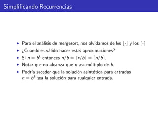 Simpliﬁcando Recurrencias
Para el an´alisis de mergesort, nos olvidamos de los · y los ·
¿Cuando es v´alido hacer estas aproximaciones?
Si n = bk entonces n/b = n/b = n/b .
Notar que no alcanza que n sea m´ultiplo de b.
Podr´ıa suceder que la soluci´on asint´otica para entradas
n = bk sea la soluci´on para cualquier entrada.
 