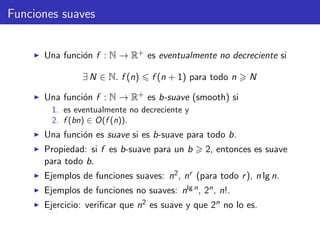 Funciones suaves
Una funci´on f : N → R+ es eventualmente no decreciente si
∃ N ∈ N. f (n) f (n + 1) para todo n N
Una funci´on f : N → R+ es b-suave (smooth) si
1. es eventualmente no decreciente y
2. f (bn) ∈ O(f (n)).
Una funci´on es suave si es b-suave para todo b.
Propiedad: si f es b-suave para un b 2, entonces es suave
para todo b.
Ejemplos de funciones suaves: n2, nr (para todo r), n lg n.
Ejemplos de funciones no suaves: nlg n, 2n, n!.
Ejercicio: veriﬁcar que n2 es suave y que 2n no lo es.
 