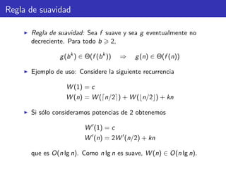 Regla de suavidad
Regla de suavidad: Sea f suave y sea g eventualmente no
decreciente. Para todo b 2,
g(bk
) ∈ Θ(f (bk
)) ⇒ g(n) ∈ Θ(f (n))
Ejemplo de uso: Considere la siguiente recurrencia
W (1) = c
W (n) = W ( n/2 ) + W ( n/2 ) + kn
Si s´olo consideramos potencias de 2 obtenemos
W (1) = c
W (n) = 2W (n/2) + kn
que es O(n lg n). Como n lg n es suave, W (n) ∈ O(n lg n).
 