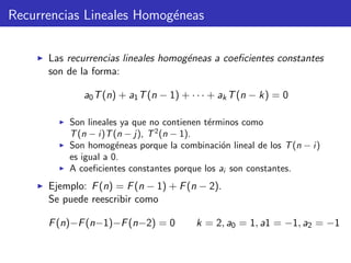 Recurrencias Lineales Homog´eneas
Las recurrencias lineales homog´eneas a coeﬁcientes constantes
son de la forma:
a0T(n) + a1T(n − 1) + · · · + akT(n − k) = 0
Son lineales ya que no contienen t´erminos como
T(n − i)T(n − j), T2
(n − 1).
Son homog´eneas porque la combinaci´on lineal de los T(n − i)
es igual a 0.
A coeﬁcientes constantes porque los ai son constantes.
Ejemplo: F(n) = F(n − 1) + F(n − 2).
Se puede reescribir como
F(n)−F(n−1)−F(n−2) = 0 k = 2, a0 = 1, a1 = −1, a2 = −1
 