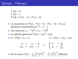 Ejemplo : Fibonacci
F (0) = 0
F (1) = 1
F (n) = F (n − 1) + F (n − 2)
La recurrencia es F(n) − F(n − 1) − F(n − 2) = 0 y su
polinomio caracter´ıstico es x2 − x − 1.
Las ra´ıces son r1 = 1+
√
5
2 y r2 = 1−
√
5
2
La soluci´on general es F(n) = c1rn
1 + c2rn
2 .
0 = F(0) = c1 + c2 1 = F(1) = r1c1 + r2c2
c1 + c2 = 0
r1c1 + r2c2 = 1
⇒
c1 = 1√
5
c2 = − 1√
5
Por lo tanto F(n) = 1√
5
1+
√
5
2
n
− 1−
√
5
2
n
(Moivre)
 