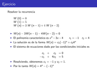 Ejercicio
Resolver la recurrencia
W (0) = 0
W (1) = 5
W (n) = 3 W (n − 1) + 4 W (n − 2)
W (n) − 3W (n − 1) − 4W (n − 2) = 0
El polinomio caracter´ıstico es x2 −3x −4 r1 = −1 r2 = 4
La soluci´on es de la forma W (n) = c1(−1)n + c24n
El sistema de ecuaciones dado por las condicionales iniciales es
c1 + c2 = 0
−c1 + 4c2 = 5
Resolviendo, obtenemos c1 = −1 y c2 = 1.
Por lo tanto W (n) = 4n − (−1)n
 