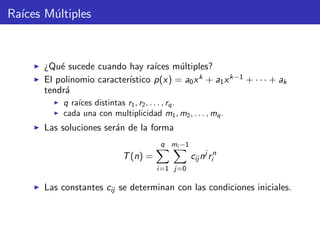 Ra´ıces M´ultiples
¿Qu´e sucede cuando hay ra´ıces m´ultiples?
El polinomio caracter´ıstico p(x) = a0xk + a1xk−1 + · · · + ak
tendr´a
q ra´ıces distintas r1, r2, . . . , rq.
cada una con multiplicidad m1, m2, . . . , mq.
Las soluciones ser´an de la forma
T(n) =
q
i=1
mi −1
j=0
cij nj
rn
i
Las constantes cij se determinan con las condiciones iniciales.
 