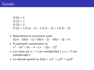 Ejemplo
S (0) = 0
S (1) = 1
S (2) = 2
S (n) = 5 S (n − 1) − 8 S (n − 2) + 4 S (n − 3)
Reescribimos la recurrencia como
S(n) − 5S(n − 1) + 8S(n − 2) − 4S(n − 3) = 0
El polinomio caracter´ıstico es
x3 − 5x2 + 8x − 4 = (x − 1)(x − 2)2
Las ra´ıces son r1 = 1 con multiplicidad 1 y r2 = 2 con
multiplicidad 2
La soluci´on general es S(n) = c11n + c22n + c3n2n
 
