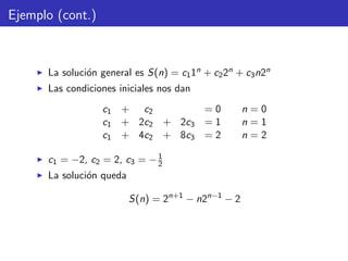 Ejemplo (cont.)
La soluci´on general es S(n) = c11n + c22n + c3n2n
Las condiciones iniciales nos dan
c1 + c2 = 0 n = 0
c1 + 2c2 + 2c3 = 1 n = 1
c1 + 4c2 + 8c3 = 2 n = 2
c1 = −2, c2 = 2, c3 = −1
2
La soluci´on queda
S(n) = 2n+1
− n2n−1
− 2
 
