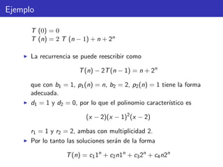 Ejemplo
T (0) = 0
T (n) = 2 T (n − 1) + n + 2n
La recurrencia se puede reescribir como
T(n) − 2T(n − 1) = n + 2n
que con b1 = 1, p1(n) = n, b2 = 2, p2(n) = 1 tiene la forma
adecuada.
d1 = 1 y d2 = 0, por lo que el polinomio caracter´ıstico es
(x − 2)(x − 1)2
(x − 2)
r1 = 1 y r2 = 2, ambas con multiplicidad 2.
Por lo tanto las soluciones ser´an de la forma
T(n) = c11n
+ c2n1n
+ c32n
+ c4n2n
 
