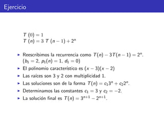 Ejercicio
T (0) = 1
T (n) = 3 T (n − 1) + 2n
Reescribimos la recurrencia como T(n) − 3T(n − 1) = 2n.
(b1 = 2, p1(n) = 1, d1 = 0)
El polinomio caracter´ıstico es (x − 3)(x − 2)
Las ra´ıces son 3 y 2 con multiplicidad 1.
Las soluciones son de la forma T(n) = c13n + c22n.
Determinamos las constantes c1 = 3 y c2 = −2.
La soluci´on ﬁnal es T(n) = 3n+1 − 2n+1.
 