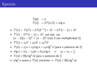 Ejercicio
T(0) = k
T(n) = 2T(n/2) + n lg n
T (i) = T(2i ) = 2T(2i−1) + i2i = 2T (i − 1) + i2i
T (i) − 2T (i − 1) = i2i , con pol. car.
(x − 2)(x − 2)2 = (x − 2)3 (ra´ız 2 con multiplicidad 3)
T (i) = c12i + c2i2i + c3i22i
T(n) = c1n + c2n lg n + c3n lg2
n (para n potencia de 2)
n lg n = (c2 − c3)n + 2c3n lg n ⇒ c2 = c3 = 1
2
T(n) ∈ Θ(n lg2
n) para n potencia de 2.
n lg2
n suave y T(n) creciente ⇒ T(n) ∈ Θ(n lg2
n)
 