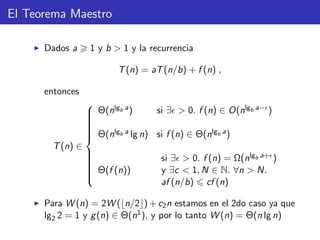 El Teorema Maestro
Dados a 1 y b > 1 y la recurrencia
T(n) = aT(n/b) + f (n) ,
entonces
T(n) ∈



Θ(nlgb a) si ∃ > 0. f (n) ∈ O(nlgb a− )
Θ(nlgb a lg n) si f (n) ∈ Θ(nlgb a)
Θ(f (n))
si ∃ > 0. f (n) = Ω(nlgb a+ )
y ∃c < 1, N ∈ N. ∀n > N.
af (n/b) cf (n)
Para W (n) = 2W ( n/2 ) + c2n estamos en el 2do caso ya que
lg2 2 = 1 y g(n) ∈ Θ(n1), y por lo tanto W (n) = Θ(n lg n)
 