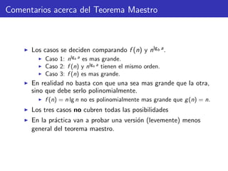 Comentarios acerca del Teorema Maestro
Los casos se deciden comparando f (n) y nlgb a.
Caso 1: nlgb a
es mas grande.
Caso 2: f (n) y nlgb a
tienen el mismo orden.
Caso 3: f (n) es mas grande.
En realidad no basta con que una sea mas grande que la otra,
sino que debe serlo polinomialmente.
f (n) = n lg n no es polinomialmente mas grande que g(n) = n.
Los tres casos no cubren todas las posibilidades
En la pr´actica van a probar una versi´on (levemente) menos
general del teorema maestro.
 
