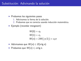 Substituci´on: Adivinando la soluci´on
Probamos los siguientes pasos
1. Adivinamos la forma de la soluci´on.
2. Probamos que es correcta usando inducci´on matem´atica.
Ejemplo (recordar mergesort)
W (0) = c0
W (1) = c1
W (n) = 2W ( n/2 ) + c2n
Adivinamos que W (n) ∈ O(n lg n)
Probamos que W (n) cn lg n.
 