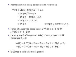 Reemplazamos nuestra soluci´on en la recurrencia
W (n) 2(c n/2 lg n/2 ) + c2n
cn lg(n/2) + c2n
= cn lg n − cn lg 2 + c2n
= cn lg n − cn + c2n
cn lg n siempre y cuando c c2.
Faltan chequear los casos bases. ¿W (0) c · 0 · lg 0?
¿W (1) c · 1 · lg 1?
La notaci´on O s´olo requiere W (n) cn lg n para n N.
Tomamos N = 2
W (2) = 2W (1) + 2c2 = 2c1 + 2c2 c · 2 lg 2 = 2c
W (3) = 2W (1) + 3c2 = 2c1 + 3c2 c · 3 lg 3
Elegimos c suﬁcientemente grande.
 