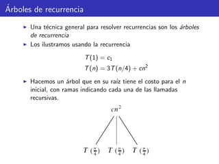 ´Arboles de recurrencia
Una t´ecnica general para resolver recurrencias son los ´arboles
de recurrencia
Los ilustramos usando la recurrencia
T(1) = c1
T(n) = 3T(n/4) + cn2
Hacemos un ´arbol que en su ra´ız tiene el costo para el n
inicial, con ramas indicando cada una de las llamadas
recursivas.
 