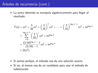 ´Arboles de recurrencia (cont.)
La suma obtenida se manipula algebraicamente para llegar al
resultado.
T(n) = cn2
+
3
16
cn2
+
3
16
2
cn2
+ · · · +
3
16
log4 n−1
cn2
+ knlog4 3
=
log4 n−1
i=0
3
16
i
cn2
+ knlog4 3
=
(3/16)log4 n
− 1
(3/16) − 1
cn2
+ knlog4 3
∈ O(n2
)
Si somos prolijos, el m´etodo nos da una soluci´on exacta.
Si no, al menos nos da un candidato para usar el m´etodo de
substituci´on.
 