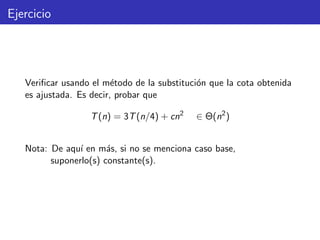 Ejercicio
Veriﬁcar usando el m´etodo de la substituci´on que la cota obtenida
es ajustada. Es decir, probar que
T(n) = 3T(n/4) + cn2
∈ Θ(n2
)
Nota: De aqu´ı en m´as, si no se menciona caso base,
suponerlo(s) constante(s).
 