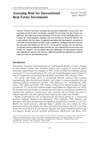 THE JOURNAL OF REAL ESTATE RESEARCH

1

Assessing Risk for International
Real Estate Investments

Graeme Newell*
James Webb**

Abstract. Overseas real estate investment has increased considerably in recent years. The
assessment of risk for these investments, especially for real estate, has thus become very
important. This study assesses the performance of real estate, stocks and bonds in the U.S.,
Canada, the United Kingdom, Australia, and New Zealand over the period 1985–93. The
results indicate that the degree of appraisal-smoothing and intertemporal correlation in
each of the ﬁve international real estate series is signiﬁcant, resulting in the need to increase
the real estate risk estimates by 34% to 47%. To account for currency risk over this nineyear period, currency-adjusted returns and risk were also estimated for investors from each
of these ﬁve countries. All risk proﬁles increased signiﬁcantly for international investors
when adjusting for currency risk. However, additional portfolio diversiﬁcation was achieved
using real estate for international investors.

Introduction
The growth, integration and deregulation of world ﬁnancial markets, as well as changes
in international politics and economic policies have resulted in increased global
investment opportunities. For example, in 1991, of the $5 trillion in worldwide pension
fund assets, 7% was invested abroad. For U.S. and United Kingdom pension funds, 4%
and 25% respectively were invested abroad (Odier and Solnik, 1993; Sweeney, 1993).
For stocks and bonds, there is considerable historic evidence that investing
internationally offers diversiﬁcation beneﬁts with respect to reduced portfolio risk and
enhanced portfolio performance (Grubel, 1968; Ibbotson, Carr and Robinson, 1982;
Jorion, 1985; Odier and Solnik, 1993; Solnik, 1974a,b). Even though foreign real estate
accounts for 37% of the total world investable wealth (Ibbotson, Siegel and Love, 1985),
the potential role and beneﬁts of international real estate in a mixed-asset portfolio has
received little attention in recent years, since assessing risk for foreign real estate is
difﬁcult especially when only appraisal-based performance indices are available.
Studies concerning the role of international real estate equities in a mixed-asset
portfolio (Asabere, Kleiman and McGowan, 1991; Giliberto, 1990; Kleiman and
Farragher, 1992) have demonstrated the signiﬁcant diversiﬁcation beneﬁts vis-à-vis U.S.
REITs and world securities, although higher volatility was also evident for these
international real estate equities. For direct real estate investment in the U.S., it has been
shown that investing in U.S. real estate by Japanese and United Kingdom investors did
not improve foreign investor portfolio performance (Ziobrowski and Boyd, 1991;
*School of Land Economy, University of Western Sydney, Richmond, New South Wales 2753, Australia.
**Department of Finance, College of Business, Cleveland State University, Cleveland, Ohio 44115.
Date Revised—February 1995; Accepted—March 1995.

103

 