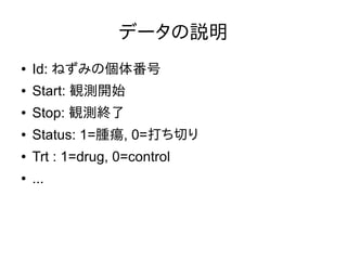 データの説明
● Id: ねずみの個体番号
● Start: 観測開始
● Stop: 観測終了
● Status: 1=腫瘍, 0=打ち切り
● Trt : 1=drug, 0=control
● ...
 