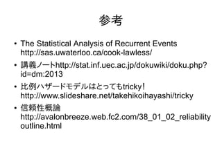 参考
● The Statistical Analysis of Recurrent Events
http://sas.uwaterloo.ca/cook-lawless/
● 講義ノートhttp://stat.inf.uec.ac.jp/dokuwiki/doku.php?
id=dm:2013
● 比例ハザードモデルはとってもtricky！
http://www.slideshare.net/takehikoihayashi/tricky
● 信頼性概論
http://avalonbreeze.web.fc2.com/38_01_02_reliability
outline.html
 