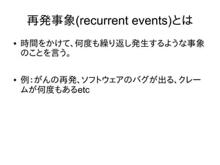 再発事象(recurrent events)とは
● 時間をかけて、何度も繰り返し発生するような事象
のことを言う。
● 例：がんの再発、ソフトウェアのバグが出る、クレー
ムが何度もあるetc
 