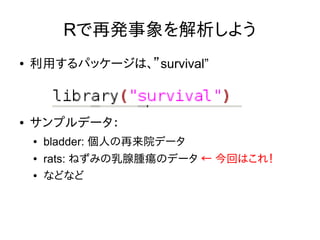 Rで再発事象を解析しよう
● 利用するパッケージは、”survival”
● サンプルデータ：
● bladder: 個人の再来院データ
● rats: ねずみの乳腺腫瘍のデータ ← 今回はこれ！
● などなど
 