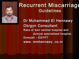 Recurrent MiscarriageRecurrent Miscarriage
GuidelinesGuidelines
Dr Muhammad El HennawyDr Muhammad El Hennawy
Ob/gyn ConsultantOb/gyn Consultant
Rass el barr central hospital andRass el barr central hospital and
dumyat specialised hospitaldumyat specialised hospital
DumyattDumyatt –– EGYPTEGYPT
www. mmhennawywww. mmhennawy .co.nr.co.nr
 