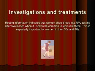 Investigations and treatmentsInvestigations and treatments
Recent information indicates that women should look into RPL testingRecent information indicates that women should look into RPL testing
after two losses when it used to be common to wait until three. This isafter two losses when it used to be common to wait until three. This is
especially important for women in their 30s and 40sespecially important for women in their 30s and 40s
 