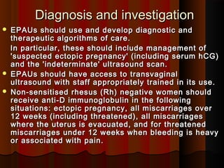 Diagnosis and investigationDiagnosis and investigation
 EPAUs should use and develop diagnostic andEPAUs should use and develop diagnostic and
therapeutic algorithms of care.therapeutic algorithms of care.
In particular, these should include management ofIn particular, these should include management of
'suspected ectopic pregnancy' (including serum hCG)'suspected ectopic pregnancy' (including serum hCG)
and the 'indeterminate' ultrasound scan.and the 'indeterminate' ultrasound scan.
 EPAUs should have access to transvaginalEPAUs should have access to transvaginal
ultrasound with staff appropriately trained in its use.ultrasound with staff appropriately trained in its use.
 Non-sensitised rhesus (Rh) negative women shouldNon-sensitised rhesus (Rh) negative women should
receive anti-D immunoglobulin in the followingreceive anti-D immunoglobulin in the following
situations: ectopic pregnancy, all miscarriages oversituations: ectopic pregnancy, all miscarriages over
12 weeks (including threatened), all miscarriages12 weeks (including threatened), all miscarriages
where the uterus is evacuated, and for threatenedwhere the uterus is evacuated, and for threatened
miscarriages under 12 weeks when bleeding is heavymiscarriages under 12 weeks when bleeding is heavy
or associated with pain.or associated with pain.
 