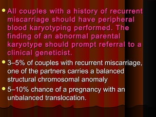 All couples with a history of recurrentAll couples with a history of recurrent
miscarriage should have peripheralmiscarriage should have peripheral
blood karyotyping performed. Theblood karyotyping performed. The
finding of an abnormal parentalfinding of an abnormal parental
karyotype should prompt referral to akaryotype should prompt referral to a
clinical geneticist.clinical geneticist.
33––5% of couples with recurrent miscarriage,5% of couples with recurrent miscarriage,
one of the partners carries a balancedone of the partners carries a balanced
structural chromosomal anomalystructural chromosomal anomaly
55––10% chance of a pregnancy with an10% chance of a pregnancy with an
unbalanced translocation.unbalanced translocation.
 