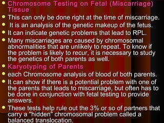  Chromosome Testing on Fetal (Miscarriage)Chromosome Testing on Fetal (Miscarriage)
TissueTissue
 This can only be done right at the time of miscarriage.This can only be done right at the time of miscarriage.
 It is an analysis of the genetic makeup of the fetus.It is an analysis of the genetic makeup of the fetus.
 It can indicate genetic problems that lead to RPL.It can indicate genetic problems that lead to RPL.
 Many miscarriages are caused by chromosomalMany miscarriages are caused by chromosomal
abnormalities that are unlikely to repeat. To know ifabnormalities that are unlikely to repeat. To know if
the problem is likely to recur, it is necessary to studythe problem is likely to recur, it is necessary to study
the genetics of both parents as well.the genetics of both parents as well.
 Karyotyping of ParentsKaryotyping of Parents
 each Chromosome analysis of blood of both parents.each Chromosome analysis of blood of both parents.
 It can show if there is a potential problem with one ofIt can show if there is a potential problem with one of
the parents that leads to miscarriage, but often has tothe parents that leads to miscarriage, but often has to
be done in conjunction with fetal testing to providebe done in conjunction with fetal testing to provide
answers.answers.
 These tests help rule out the 3% or so of partners thatThese tests help rule out the 3% or so of partners that
carry a "hidden" chromosomal problem called acarry a "hidden" chromosomal problem called a
balanced translocation.balanced translocation.
 