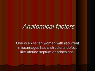 Anatomical factorsAnatomical factors
One in six to ten women with recurrentOne in six to ten women with recurrent
miscarriages has a structural defectmiscarriages has a structural defect
like uterine septum or adhesionslike uterine septum or adhesions
 