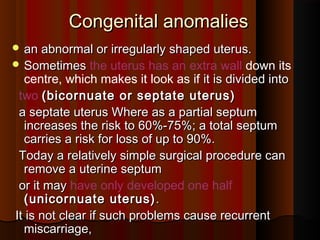 Congenital anomaliesCongenital anomalies
 an abnormal or irregularly shaped uterus.an abnormal or irregularly shaped uterus.
 SometimesSometimes the uterus has an extra wall down its
centre, which makes it look as if it is divided intoit is divided into
two (bicornuate or septate uterus)(bicornuate or septate uterus)
a septate uterus Where as a partial septuma septate uterus Where as a partial septum
increases the risk to 60%-75%; a total septumincreases the risk to 60%-75%; a total septum
carries a risk for loss of up to 90%.carries a risk for loss of up to 90%.
Today a relatively simple surgical procedure canToday a relatively simple surgical procedure can
remove a uterine septumremove a uterine septum
or it mayor it may have only developed one half
(unicornuate uterus)(unicornuate uterus) ..
It is not clear if such problems cause recurrentIt is not clear if such problems cause recurrent
miscarriage,miscarriage,
 