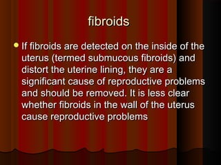 fibroidsfibroids
If fibroids are detected on the inside of theIf fibroids are detected on the inside of the
uterus (termed submucous fibroids) anduterus (termed submucous fibroids) and
distort the uterine lining, they are adistort the uterine lining, they are a
significant cause of reproductive problemssignificant cause of reproductive problems
and should be removed. It is less clearand should be removed. It is less clear
whether fibroids in the wall of the uteruswhether fibroids in the wall of the uterus
cause reproductive problemscause reproductive problems
 