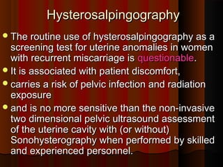 HysterosalpingographyHysterosalpingography
The routine use of hysterosalpingography as aThe routine use of hysterosalpingography as a
screening test for uterine anomalies in womenscreening test for uterine anomalies in women
with recurrent miscarriage iswith recurrent miscarriage is questionablequestionable..
It is associated with patient discomfort,It is associated with patient discomfort,
carries a risk of pelvic infection and radiationcarries a risk of pelvic infection and radiation
exposureexposure
and is no more sensitive than the non-invasiveand is no more sensitive than the non-invasive
two dimensional pelvic ultrasound assessmenttwo dimensional pelvic ultrasound assessment
of the uterine cavity with (or without)of the uterine cavity with (or without)
Sonohysterography when performed by skilledSonohysterography when performed by skilled
and experienced personnel.and experienced personnel.
 