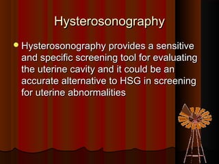 HysterosonographyHysterosonography
Hysterosonography provides a sensitiveHysterosonography provides a sensitive
and specific screening tool for evaluatingand specific screening tool for evaluating
the uterine cavity and it could be anthe uterine cavity and it could be an
accurate alternative to HSG in screeningaccurate alternative to HSG in screening
for uterine abnormalitiesfor uterine abnormalities
 