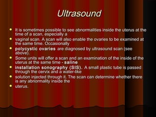 UltrasoundUltrasound
 It is sometimes possible to see abnormalities inside the uterus at theIt is sometimes possible to see abnormalities inside the uterus at the
time of a scan, especially atime of a scan, especially a
 vaginal scan. A scan will also enable the ovaries to be examined atvaginal scan. A scan will also enable the ovaries to be examined at
the same time. Occasionallythe same time. Occasionally
 polycystic ovariespolycystic ovaries are diagnosed by ultrasound scan (seeare diagnosed by ultrasound scan (see
above).above).
 Some units will offer a scan and an examination of the inside of theSome units will offer a scan and an examination of the inside of the
uterus at the same time -uterus at the same time - salinesaline
 installation sonography (SIS).installation sonography (SIS). A small plastic tube is passedA small plastic tube is passed
through the cervix and a water-likethrough the cervix and a water-like
 solution injected through it. The scan can determine whether theresolution injected through it. The scan can determine whether there
is any abnormality inside theis any abnormality inside the
 uterus.uterus.
 