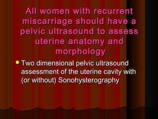 All women with recurrentAll women with recurrent
miscarriage should have amiscarriage should have a
pelvic ultrasound to assesspelvic ultrasound to assess
uterine anatomy anduterine anatomy and
morphologymorphology
Two dimensional pelvic ultrasoundTwo dimensional pelvic ultrasound
assessment of the uterine cavity withassessment of the uterine cavity with
(or without) Sonohysterography(or without) Sonohysterography
 