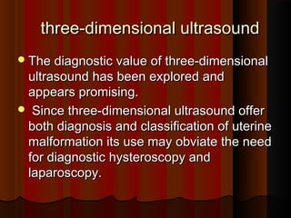 three-dimensional ultrasoundthree-dimensional ultrasound
The diagnostic value of three-dimensionalThe diagnostic value of three-dimensional
ultrasound has been explored andultrasound has been explored and
appears promising.appears promising.
 Since three-dimensional ultrasound offerSince three-dimensional ultrasound offer
both diagnosis and classification of uterineboth diagnosis and classification of uterine
malformation its use may obviate the needmalformation its use may obviate the need
for diagnostic hysteroscopy andfor diagnostic hysteroscopy and
laparoscopy.laparoscopy.
 