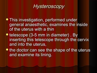 HysteroscopyHysteroscopy
This investigation, performed underThis investigation, performed under
general anaesthetic, examines the insidegeneral anaesthetic, examines the inside
of the uterus with a thinof the uterus with a thin
telescope (3-5 mm in diameter) . Bytelescope (3-5 mm in diameter) . By
inserting this telescope through the cervixinserting this telescope through the cervix
and into the uterus,and into the uterus,
the doctor can see the shape of the uterusthe doctor can see the shape of the uterus
and examine its lining.and examine its lining.
 