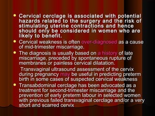  Cervical cerclage is associated with potentialCervical cerclage is associated with potential
hazards related to the surgery and the risk ofhazards related to the surgery and the risk of
stimulating uterine contractions and hencestimulating uterine contractions and hence
should only be considered in women who areshould only be considered in women who are
likely to benefit.likely to benefit.
 Cervical weakness is oftenCervical weakness is often over-diagnosedover-diagnosed as a causeas a cause
of mid-trimester miscarriage.of mid-trimester miscarriage.
 The diagnosis is usually based onThe diagnosis is usually based on a historya history of lateof late
miscarriage, preceded by spontaneous rupture ofmiscarriage, preceded by spontaneous rupture of
membranes or painless cervical dilatation.membranes or painless cervical dilatation.
Transvaginal ultrasound assessment of the cervixTransvaginal ultrasound assessment of the cervix
during pregnancyduring pregnancy maymay be useful in predicting pretermbe useful in predicting preterm
birth in some cases of suspected cervical weaknessbirth in some cases of suspected cervical weakness
 Transabdominal cerclage has been advocated as aTransabdominal cerclage has been advocated as a
treatment for second-trimester miscarriage and thetreatment for second-trimester miscarriage and the
prevention of early preterm labour in selected womenprevention of early preterm labour in selected women
with previous failed transvaginal cerclage and/or a verywith previous failed transvaginal cerclage and/or a very
short and scarred cervixshort and scarred cervix
 