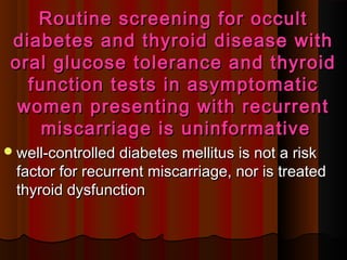Routine screening for occultRoutine screening for occult
diabetes and thyroid disease withdiabetes and thyroid disease with
oral glucose tolerance and thyroidoral glucose tolerance and thyroid
function tests in asymptomaticfunction tests in asymptomatic
women presenting with recurrentwomen presenting with recurrent
miscarriage is uninformativemiscarriage is uninformative
well-controlled diabetes mellitus is not a riskwell-controlled diabetes mellitus is not a risk
factor for recurrent miscarriage, nor is treatedfactor for recurrent miscarriage, nor is treated
thyroid dysfunctionthyroid dysfunction
 