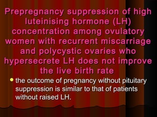 Prepregnancy suppression of highPrepregnancy suppression of high
luteinising hormone (LH)luteinising hormone (LH)
concentration among ovulatoryconcentration among ovulatory
women with recurrent miscarriagewomen with recurrent miscarriage
and polycystic ovaries whoand polycystic ovaries who
hypersecrete LH does not improvehypersecrete LH does not improve
the live birth ratethe live birth rate
the outcome of pregnancy without pituitarythe outcome of pregnancy without pituitary
suppression is similar to that of patientssuppression is similar to that of patients
without raised LH.without raised LH.
 