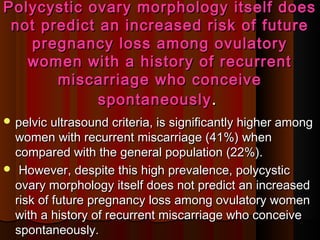 Polycystic ovary morphology itself doesPolycystic ovary morphology itself does
not predict an increased risk of futurenot predict an increased risk of future
pregnancy loss among ovulatorypregnancy loss among ovulatory
women with a history of recurrentwomen with a history of recurrent
miscarriage who conceivemiscarriage who conceive
spontaneouslyspontaneously ..
 pelvic ultrasound criteria, is significantly higher amongpelvic ultrasound criteria, is significantly higher among
women with recurrent miscarriage (41%) whenwomen with recurrent miscarriage (41%) when
compared with the general population (22%).compared with the general population (22%).
 However, despite this high prevalence, polycysticHowever, despite this high prevalence, polycystic
ovary morphology itself does not predict an increasedovary morphology itself does not predict an increased
risk of future pregnancy loss among ovulatory womenrisk of future pregnancy loss among ovulatory women
with a history of recurrent miscarriage who conceivewith a history of recurrent miscarriage who conceive
spontaneously.spontaneously.
 